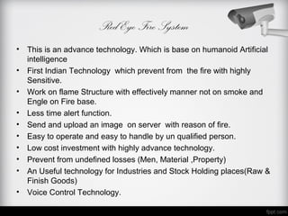 Red Eye Fire System
• This is an advance technology. Which is base on humanoid Artificial
  intelligence
• First Indian Technology which prevent from the fire with highly
  Sensitive.
• Work on flame Structure with effectively manner not on smoke and
  Engle on Fire base.
• Less time alert function.
• Send and upload an image on server with reason of fire.
• Easy to operate and easy to handle by un qualified person.
• Low cost investment with highly advance technology.
• Prevent from undefined losses (Men, Material ,Property)
• An Useful technology for Industries and Stock Holding places(Raw &
  Finish Goods)
• Voice Control Technology.
 