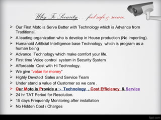 Why Fe Security…feel safe & secure.
 Our First Moto is Serve Better with Technology which is Advance from
  Traditional.
 A leading organization who is develop in House production (No Importing).
 Humanoid Artificial Intelligence base Technology which is program as a
  human being
 Advance Technology which make comfort your life.
 First time Voice control system in Security System
 Affordable Cost with Hi Technology.
 We give ”value for money”
 Highly Devoted Sales and Service Team
 Under stand a value of Customer so we care .
 Our Moto is Provide a :- Technology , Cost Efficiency & Service
 24 hr TAT Period for Resolution.
 15 days Frequently Monitoring after installation
 No Hidden Cost / Charges
 