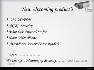 New Upcoming product’s
• GPS SYSTEM
• AGRI Security
• Wire Less Power Tranfer
• Door Video Phone
• Attendance System (Face Reader)

 More……………..
We Change a Meaning of Security……..Feel Safe & Secure with FE
  Security
 
