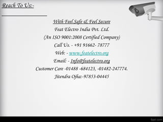 Reach To Us:-

                        With Feel Safe & Feel Secure
                         Feat Electro India Pvt. Ltd.
                    (An ISO 9001:2008 Certified Company)
                         Call Us. - +91 91662- 78777
                         Web: - www.featelectro.org
                         Email: - Info@featelectro.org
                Customer Care -01488 -684123, -01482-247774.
                         Jitendra Ojha:-97853-04445
 