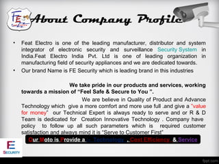 About Company Profile
•   Feat Electro is one of the leading manufacturer, distributor and system
    integrator of electronic security and surveillance Security System in
    India.Feat Electro India Pvt. Ltd is one of leading organization in
    manufacturing field of security appliances and we are dedicated towards.
•   Our brand Name is FE Security which is leading brand in this industries

                        We take pride in our products and services, working
    towards a mission of “Feel Safe & Secure to You ”.
                             We are believe in Quality of Product and Advance
    Technology which give a more comfort and more use full .and give a ”value
    for money” our Technical Expert is always ready to serve and or R & D
    Team is dedicated for Creation Innovative Technology . Company have
    policy to follow up all such parameters which is required customer
    satisfaction and always mind it is “Serve to Customer First”
       Our Moto is Provide a :- Technology , Cost Efficiency & Service
 
