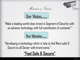 Mission & Vision

“Make a leading world class brand in Segment of Security with
  an advance technology with full satisfaction of customer”



“Developing a technology which is help to feel More safe &
  Secure to all Sector with brand name.”
                 “Feel Safe & Secure”
 