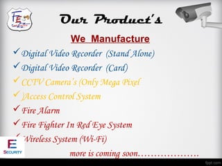 Our Product’s
               We Manufacture
Digital Video Recorder (Stand Alone)
Digital Video Recorder (Card)
CCTV Camera’s (Only Mega Pixel
)Access Control System
Fire Alarm
Fire Fighter In Red Eye System
Wireless System (Wi-Fi)
              more is coming soon……………….
 