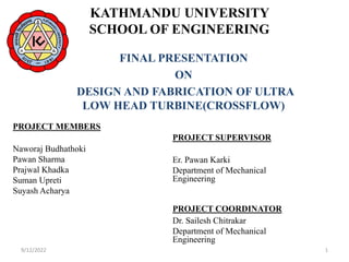 KATHMANDU UNIVERSITY
SCHOOL OF ENGINEERING
PROJECT MEMBERS
Naworaj Budhathoki
Pawan Sharma
Prajwal Khadka
Suman Upreti
Suyash Acharya
FINAL PRESENTATION
ON
DESIGN AND FABRICATION OF ULTRA
LOW HEAD TURBINE(CROSSFLOW)
PROJECT SUPERVISOR
Er. Pawan Karki
Department of Mechanical
Engineering
PROJECT COORDINATOR
Dr. Sailesh Chitrakar
Department of Mechanical
Engineering
9/12/2022 1
 