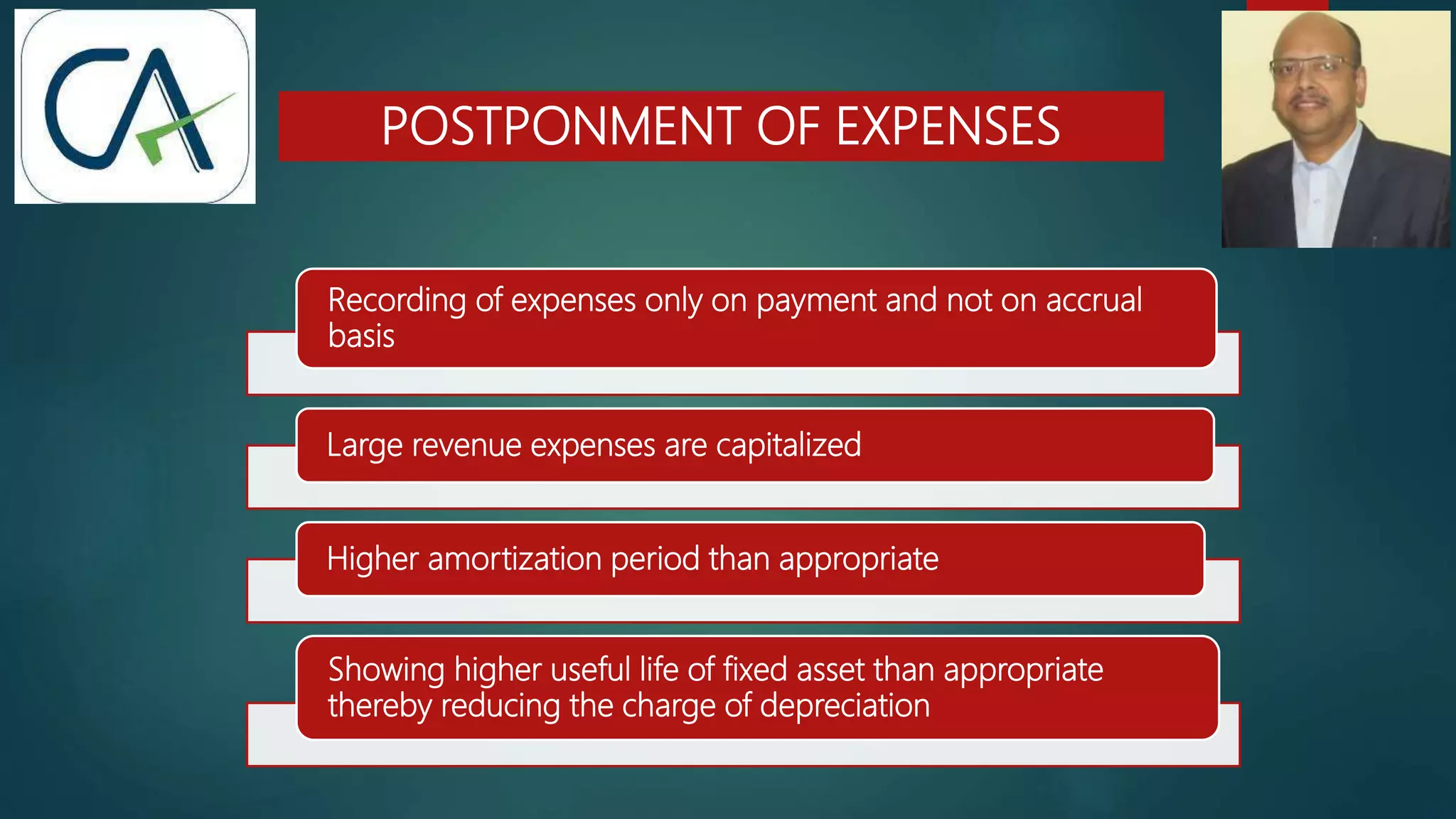 POSTPONMENT OF EXPENSES
Recording of expenses only on payment and not on accrual
basis
Large revenue expenses are capitalized
Higher amortization period than appropriate
Showing higher useful life of fixed asset than appropriate
thereby reducing the charge of depreciation
 