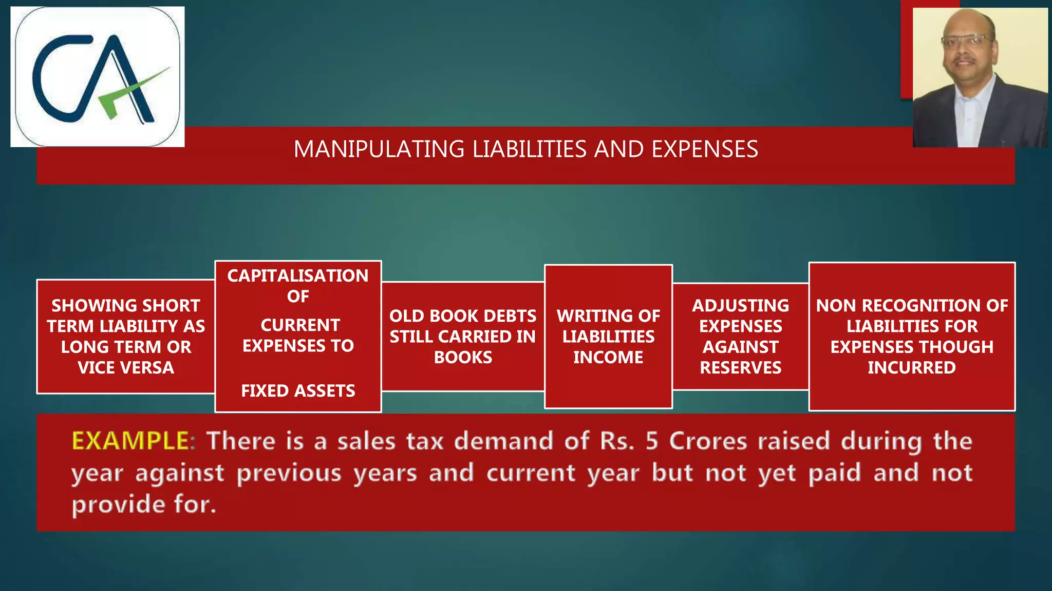 MANIPULATING LIABILITIES AND EXPENSES
SHOWING SHORT
TERM LIABILITY AS
LONG TERM OR
VICE VERSA
CAPITALISATION
OF
CURRENT
EXPENSES TO
FIXED ASSETS
OLD BOOK DEBTS
STILL CARRIED IN
BOOKS
WRITING OF
LIABILITIES
INCOME
ADJUSTING
EXPENSES
AGAINST
RESERVES
NON RECOGNITION OF
LIABILITIES FOR
EXPENSES THOUGH
INCURRED
 