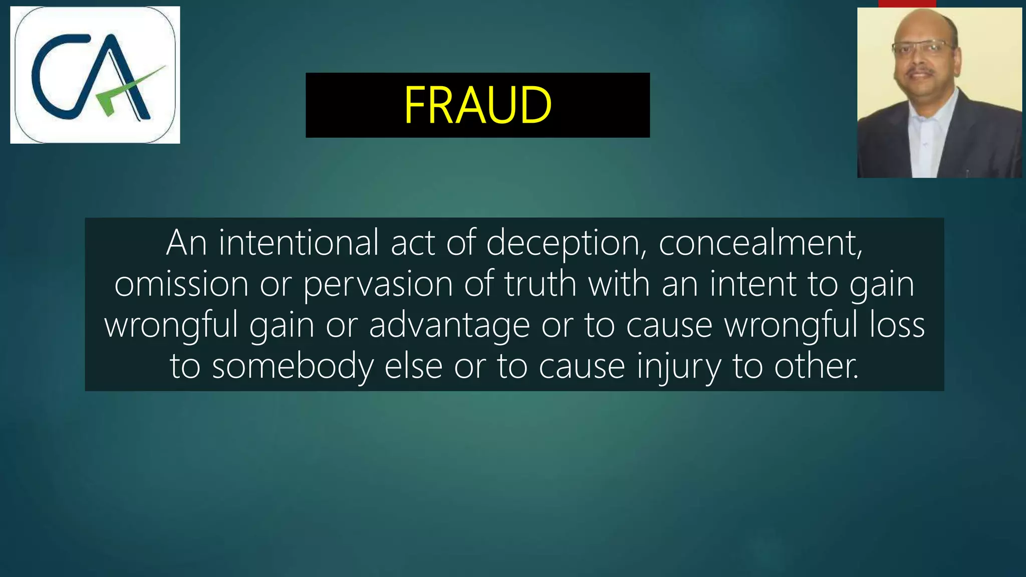 FRAUD
An intentional act of deception, concealment,
omission or pervasion of truth with an intent to gain
wrongful gain or advantage or to cause wrongful loss
to somebody else or to cause injury to other.
 