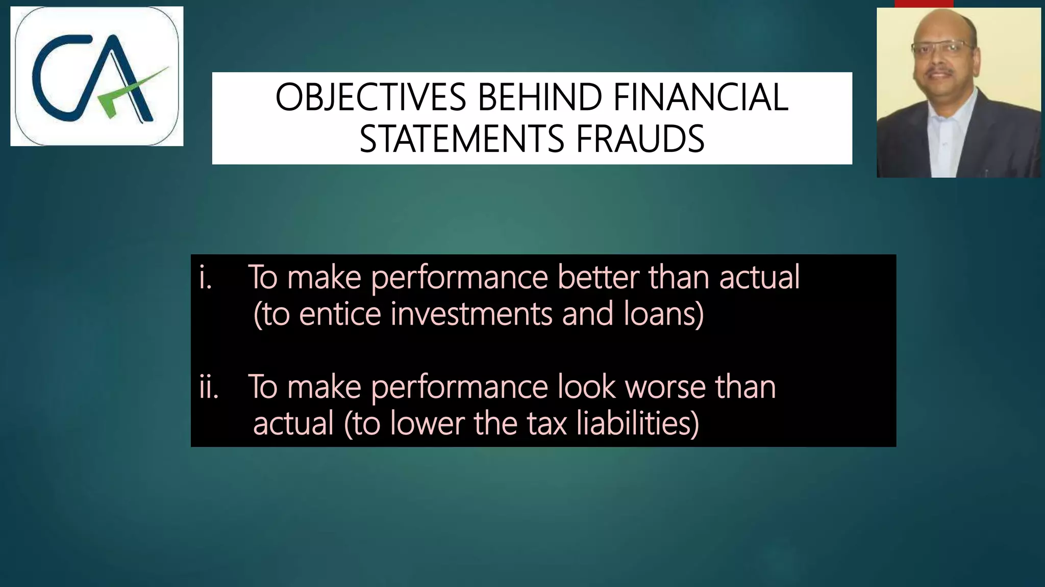 OBJECTIVES BEHIND FINANCIAL
STATEMENTS FRAUDS
i. To make performance better than actual
(to entice investments and loans)
ii. To make performance look worse than
actual (to lower the tax liabilities)
 