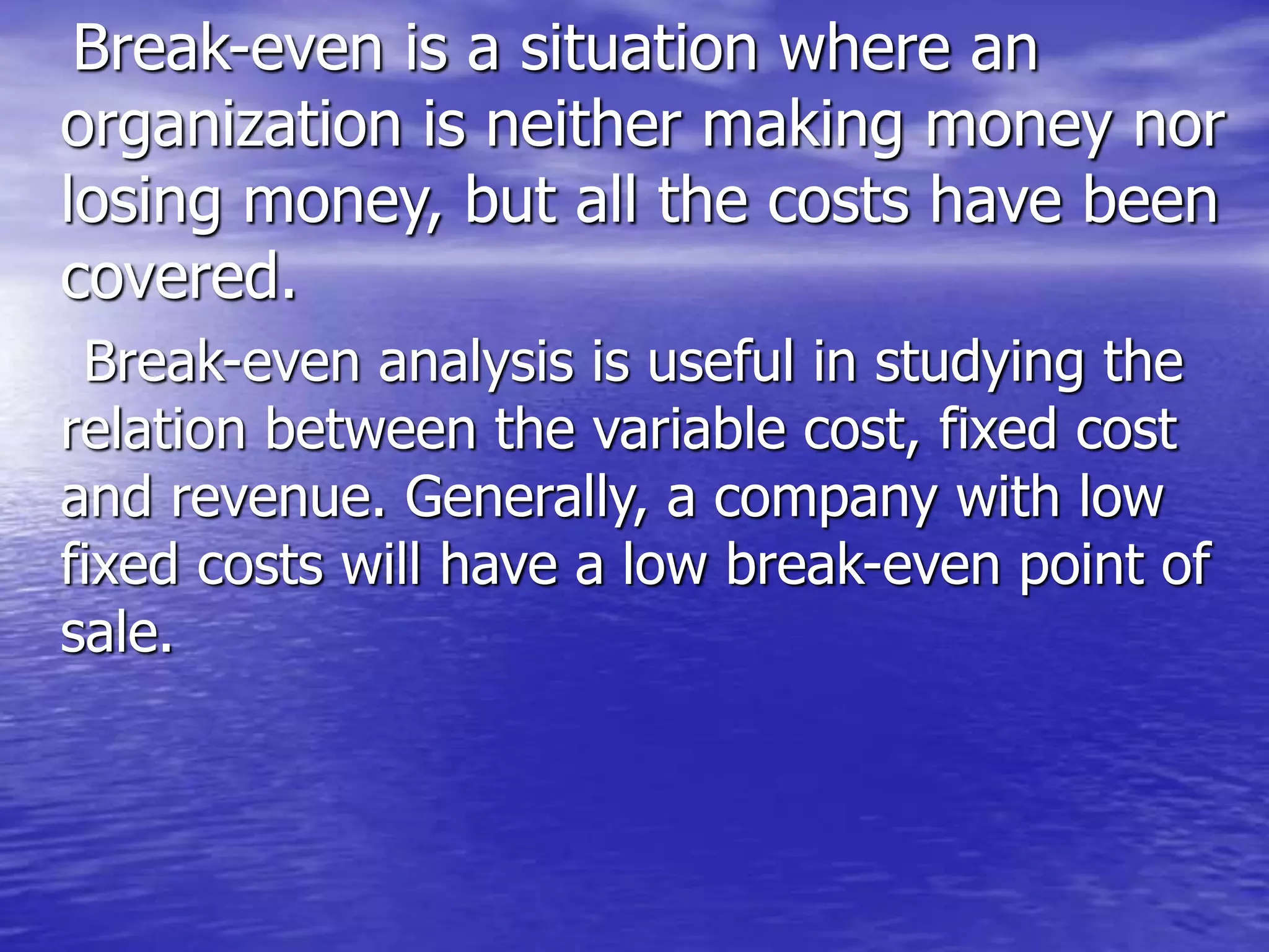 Break-even is a situation where an
organization is neither making money nor
losing money, but all the costs have been
covered.
Break-even analysis is useful in studying the
relation between the variable cost, fixed cost
and revenue. Generally, a company with low
fixed costs will have a low break-even point of
sale.
 