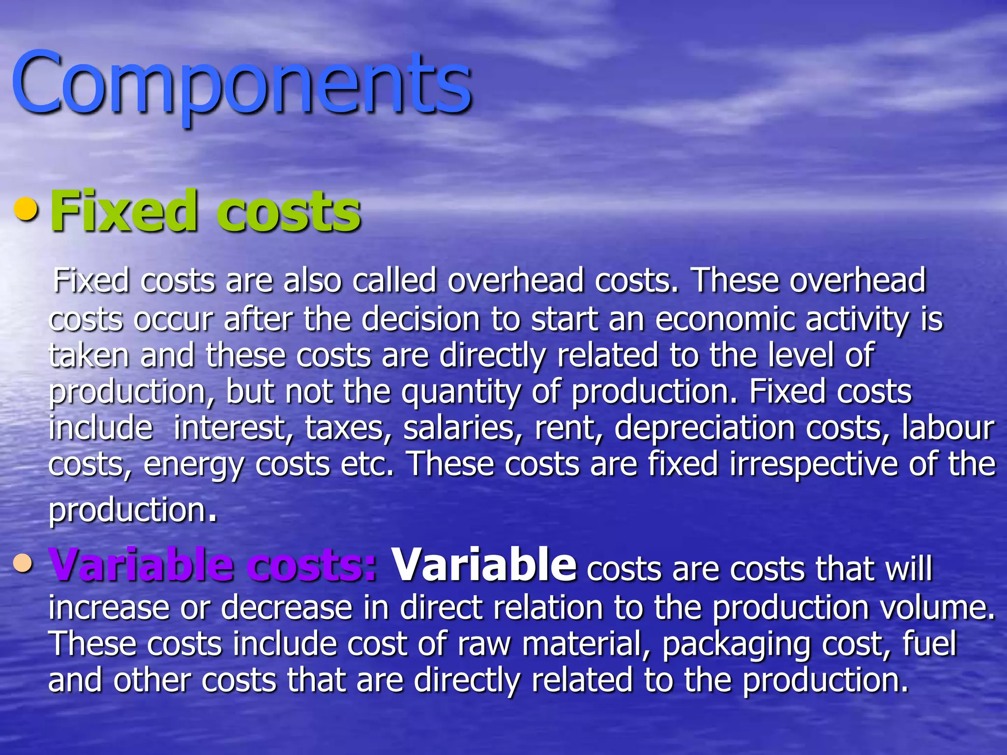 Components
•Fixed costs
Fixed costs are also called overhead costs. These overhead
costs occur after the decision to start an economic activity is
taken and these costs are directly related to the level of
production, but not the quantity of production. Fixed costs
include interest, taxes, salaries, rent, depreciation costs, labour
costs, energy costs etc. These costs are fixed irrespective of the
production.
• Variable costs: Variable costs are costs that will
increase or decrease in direct relation to the production volume.
These costs include cost of raw material, packaging cost, fuel
and other costs that are directly related to the production.
 