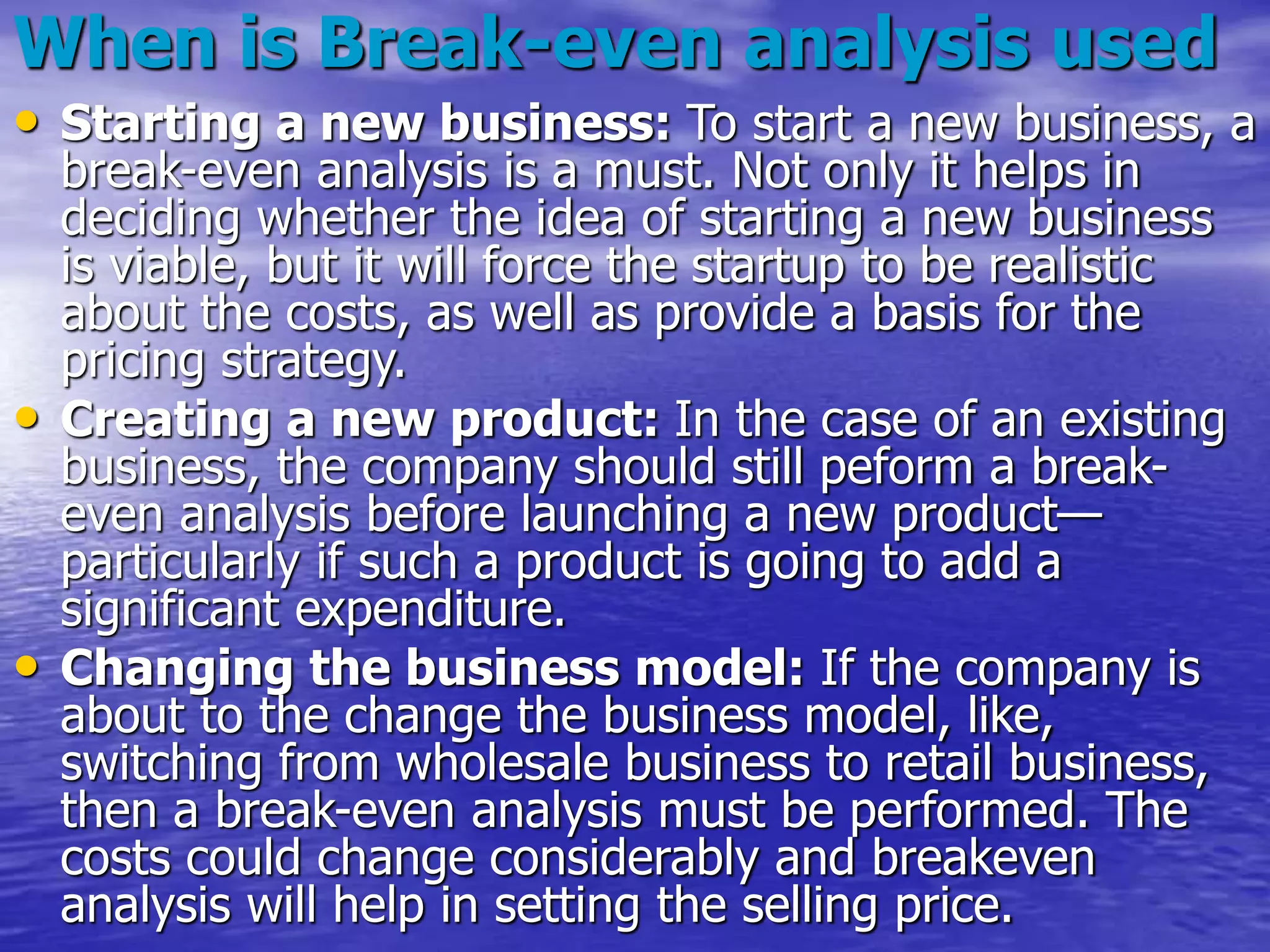 When is Break-even analysis used
• Starting a new business: To start a new business, a
break-even analysis is a must. Not only it helps in
deciding whether the idea of starting a new business
is viable, but it will force the startup to be realistic
about the costs, as well as provide a basis for the
pricing strategy.
• Creating a new product: In the case of an existing
business, the company should still peform a break-
even analysis before launching a new product—
particularly if such a product is going to add a
significant expenditure.
• Changing the business model: If the company is
about to the change the business model, like,
switching from wholesale business to retail business,
then a break-even analysis must be performed. The
costs could change considerably and breakeven
analysis will help in setting the selling price.
 