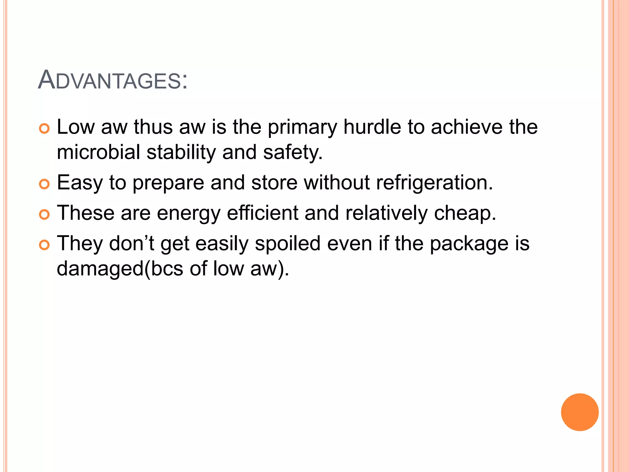 ADVANTAGES: 
 Low aw thus aw is the primary hurdle to achieve the 
microbial stability and safety. 
 Easy to prepare and store without refrigeration. 
 These are energy efficient and relatively cheap. 
 They don’t get easily spoiled even if the package is 
damaged(bcs of low aw). 
 