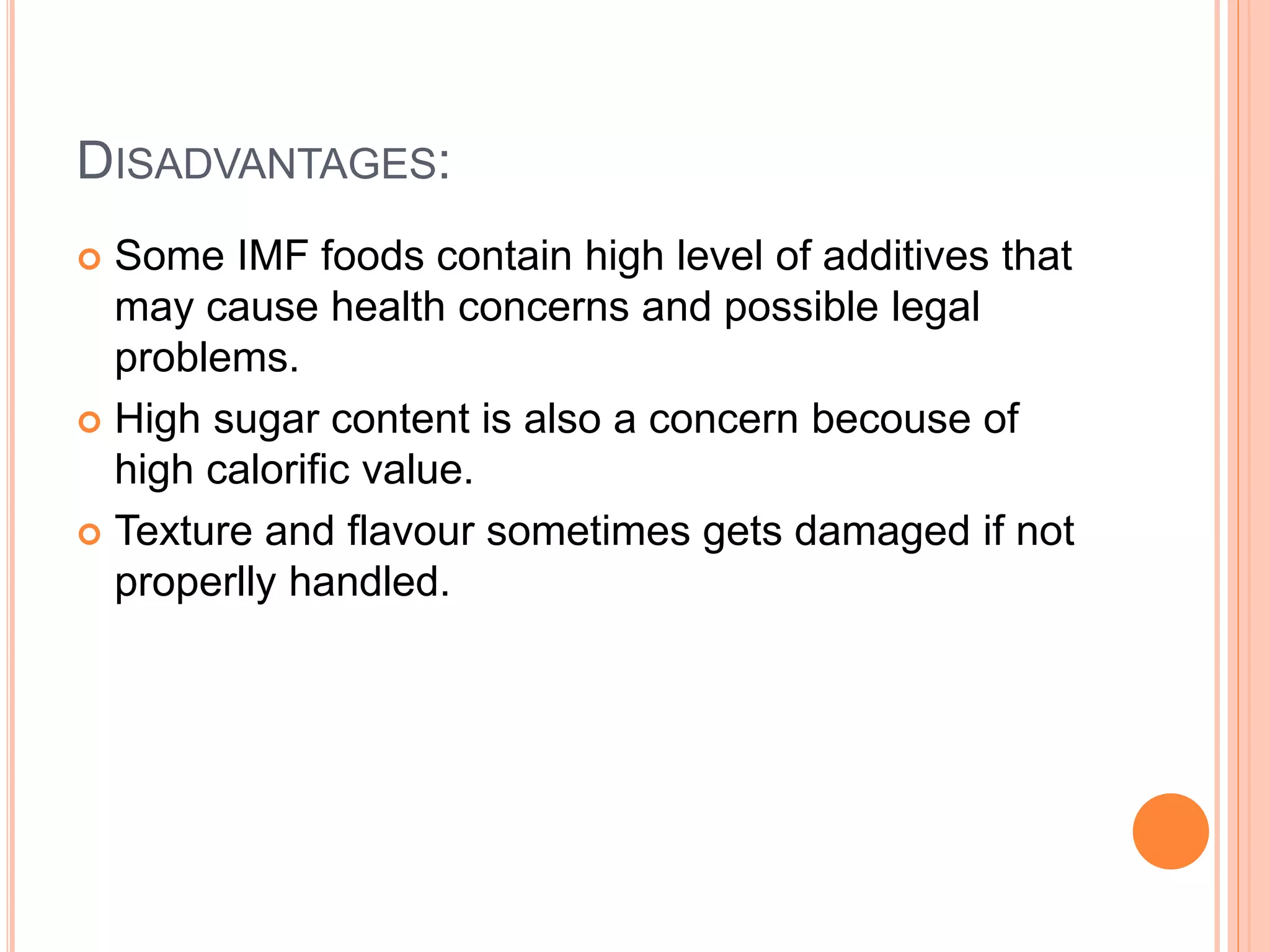 DISADVANTAGES: 
 Some IMF foods contain high level of additives that 
may cause health concerns and possible legal 
problems. 
 High sugar content is also a concern becouse of 
high calorific value. 
 Texture and flavour sometimes gets damaged if not 
properlly handled. 
 