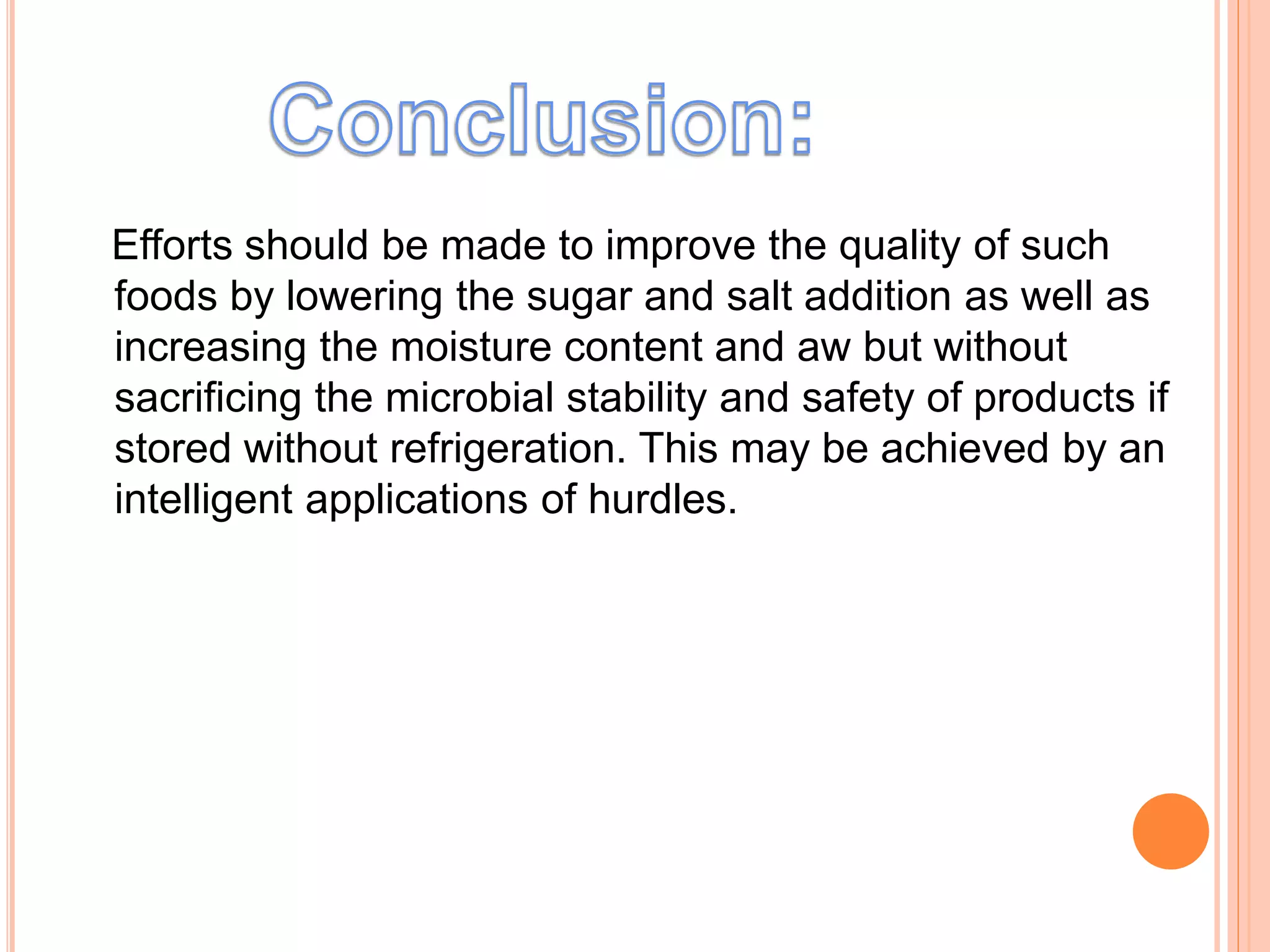 Efforts should be made to improve the quality of such 
foods by lowering the sugar and salt addition as well as 
increasing the moisture content and aw but without 
sacrificing the microbial stability and safety of products if 
stored without refrigeration. This may be achieved by an 
intelligent applications of hurdles. 
 