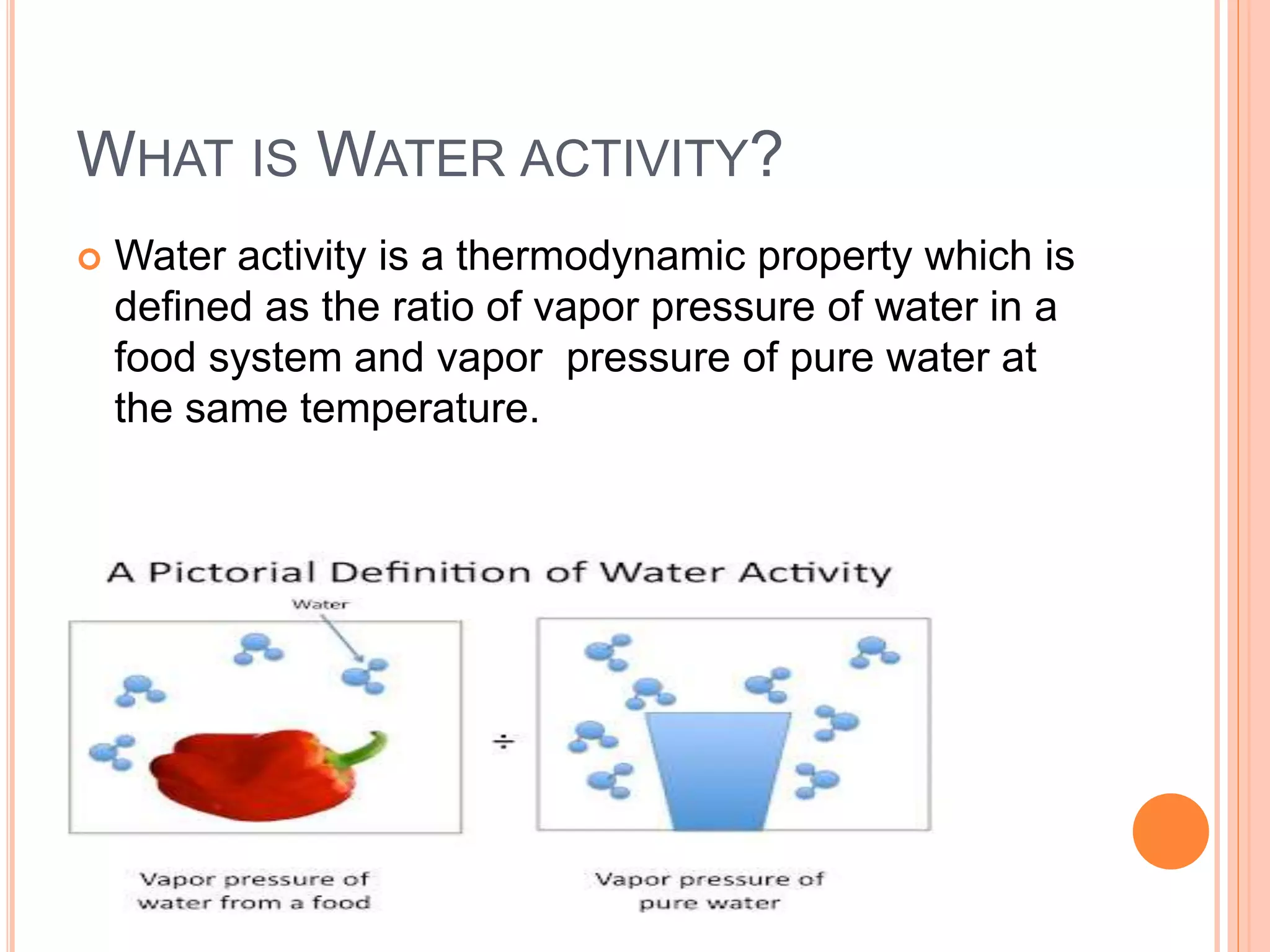 WHAT IS WATER ACTIVITY? 
 Water activity is a thermodynamic property which is 
defined as the ratio of vapor pressure of water in a 
food system and vapor pressure of pure water at 
the same temperature. 
 
