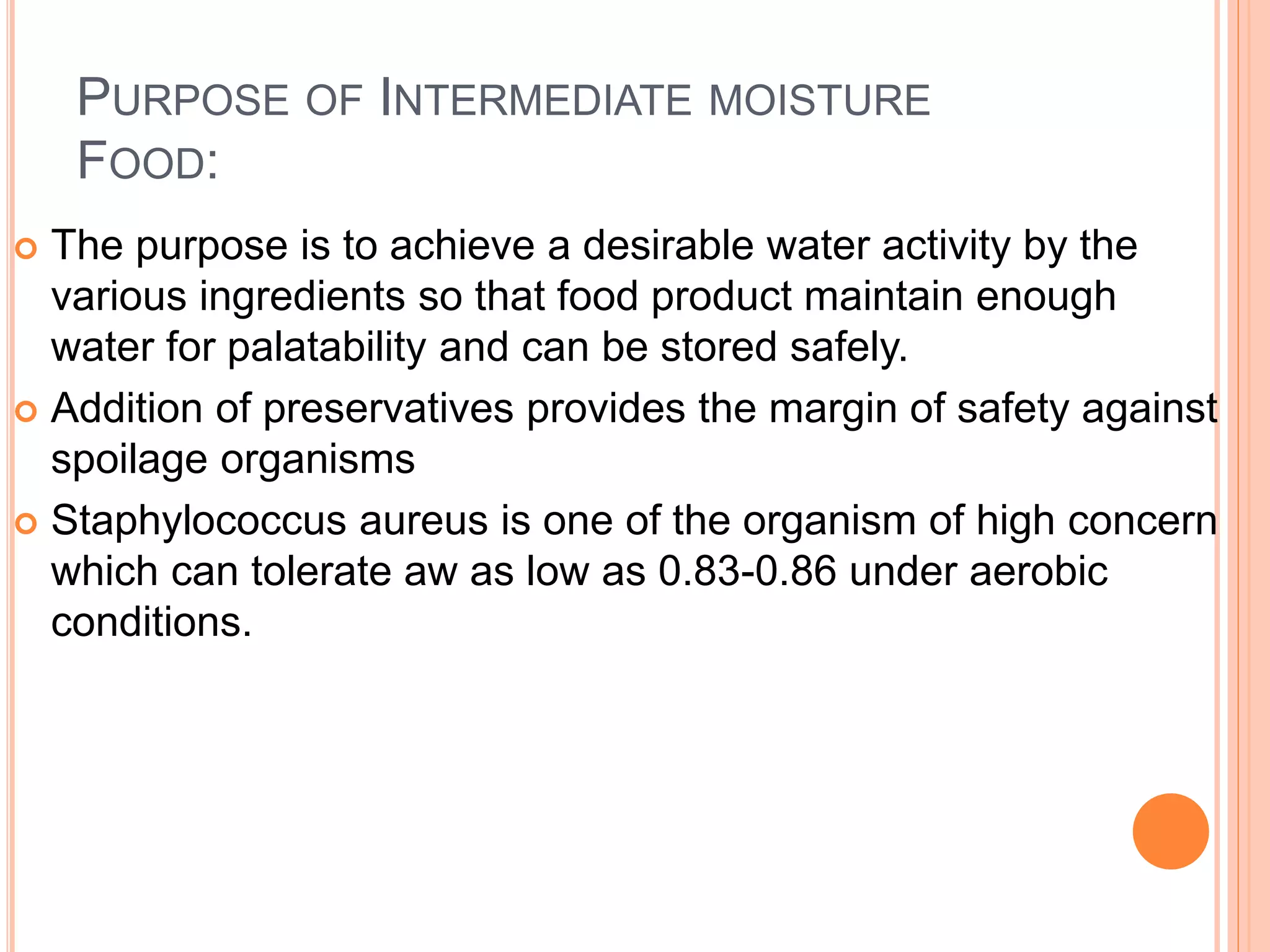 PURPOSE OF INTERMEDIATE MOISTURE 
FOOD: 
 The purpose is to achieve a desirable water activity by the 
various ingredients so that food product maintain enough 
water for palatability and can be stored safely. 
 Addition of preservatives provides the margin of safety against 
spoilage organisms 
 Staphylococcus aureus is one of the organism of high concern 
which can tolerate aw as low as 0.83-0.86 under aerobic 
conditions. 
 