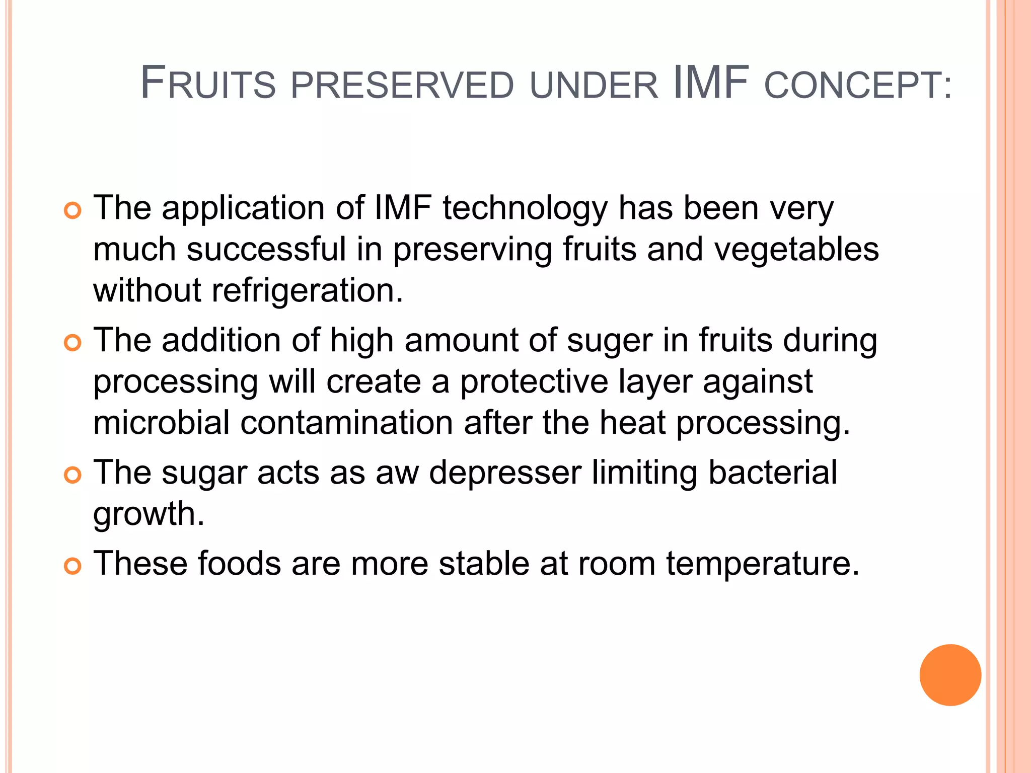 FRUITS PRESERVED UNDER IMF CONCEPT: 
 The application of IMF technology has been very 
much successful in preserving fruits and vegetables 
without refrigeration. 
 The addition of high amount of suger in fruits during 
processing will create a protective layer against 
microbial contamination after the heat processing. 
 The sugar acts as aw depresser limiting bacterial 
growth. 
 These foods are more stable at room temperature. 
 