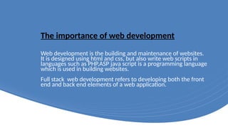 The importance of web development
Web development is the building and maintenance of websites.
It is designed using html and css, but also write web scripts in
languages such as PHP,ASP java script is a programming language
which is used in building websites.
Full stack web development refers to developing both the front
end and back end elements of a web application.
 