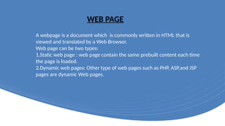 WEB PAGE
A webpage is a document which is commonly written in HTML that is
viewed and translated by a Web Browser.
Web page can be two types:
1.Static web page : web page contain the same prebuilt content each time
the page is loaded.
2.Dynamic web pages: Other type of web pages such as PHP, ASP,and JSP
pages are dynamic Web pages.
 
