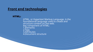 Front end technologies
HTML, or Hypertext Markup Language, is the
foundational language used to create and
structure content on the web.
key component of HTML:
1.Elements
2.Tags
3.Attributes
4.Document structure
HTML:
 