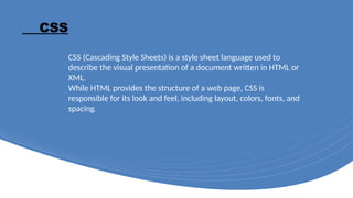 CSS
CSS (Cascading Style Sheets) is a style sheet language used to
describe the visual presentation of a document written in HTML or
XML.
While HTML provides the structure of a web page, CSS is
responsible for its look and feel, including layout, colors, fonts, and
spacing.
 