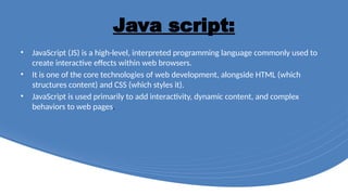 Java script:
• JavaScript (JS) is a high-level, interpreted programming language commonly used to
create interactive effects within web browsers.
• It is one of the core technologies of web development, alongside HTML (which
structures content) and CSS (which styles it).
• JavaScript is used primarily to add interactivity, dynamic content, and complex
behaviors to web pages.
 