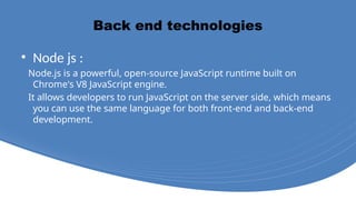 Back end technologies
• Node js :
Node.js is a powerful, open-source JavaScript runtime built on
Chrome's V8 JavaScript engine.
It allows developers to run JavaScript on the server side, which means
you can use the same language for both front-end and back-end
development.
 