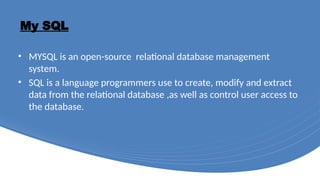 My SQL
• MYSQL is an open-source relational database management
system.
• SQL is a language programmers use to create, modify and extract
data from the relational database ,as well as control user access to
the database.
 