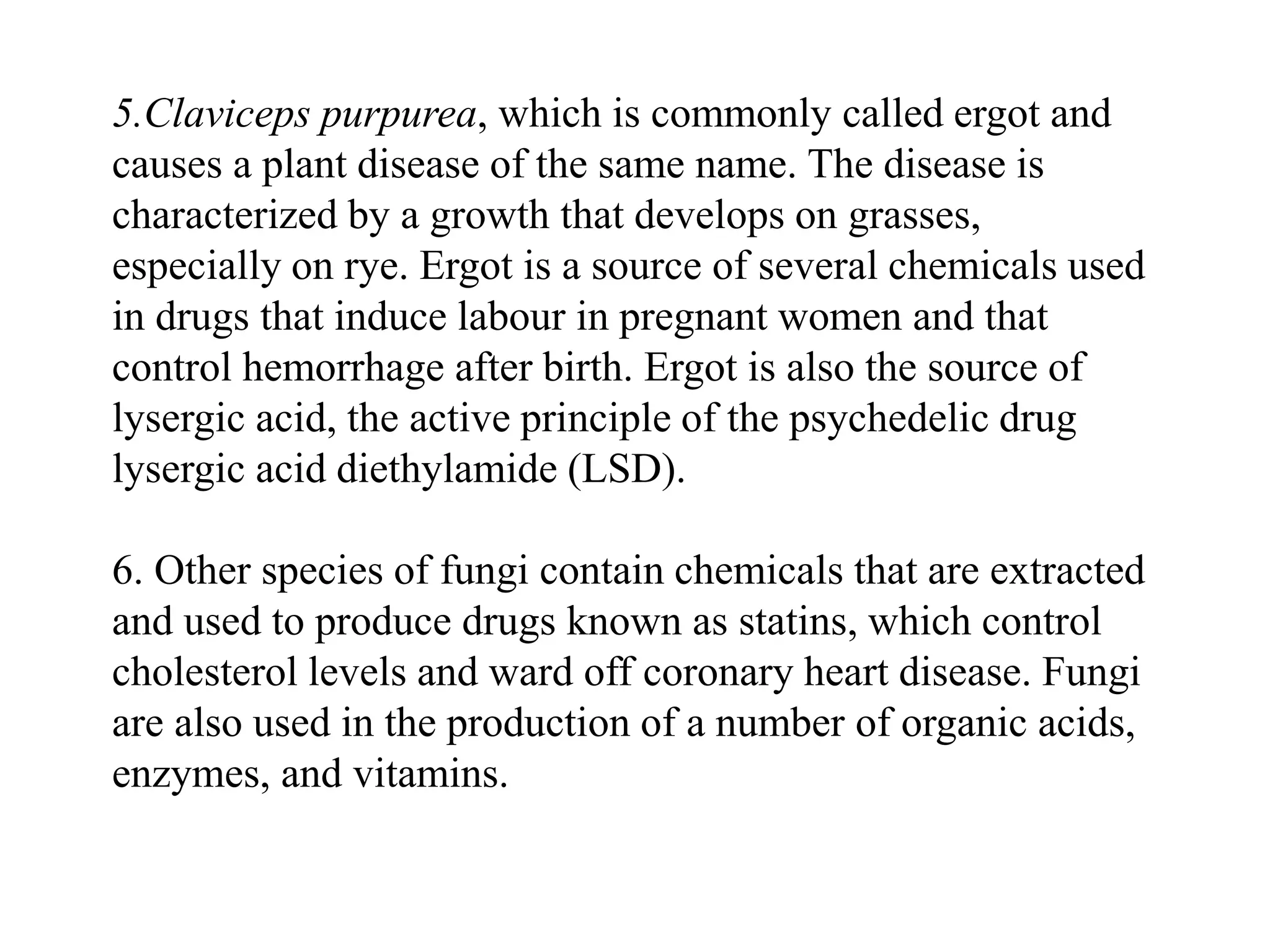 5.Claviceps purpurea, which is commonly called ergot and
causes a plant disease of the same name. The disease is
characterized by a growth that develops on grasses,
especially on rye. Ergot is a source of several chemicals used
in drugs that induce labour in pregnant women and that
control hemorrhage after birth. Ergot is also the source of
lysergic acid, the active principle of the psychedelic drug
lysergic acid diethylamide (LSD).
6. Other species of fungi contain chemicals that are extracted
and used to produce drugs known as statins, which control
cholesterol levels and ward off coronary heart disease. Fungi
are also used in the production of a number of organic acids,
enzymes, and vitamins.
 