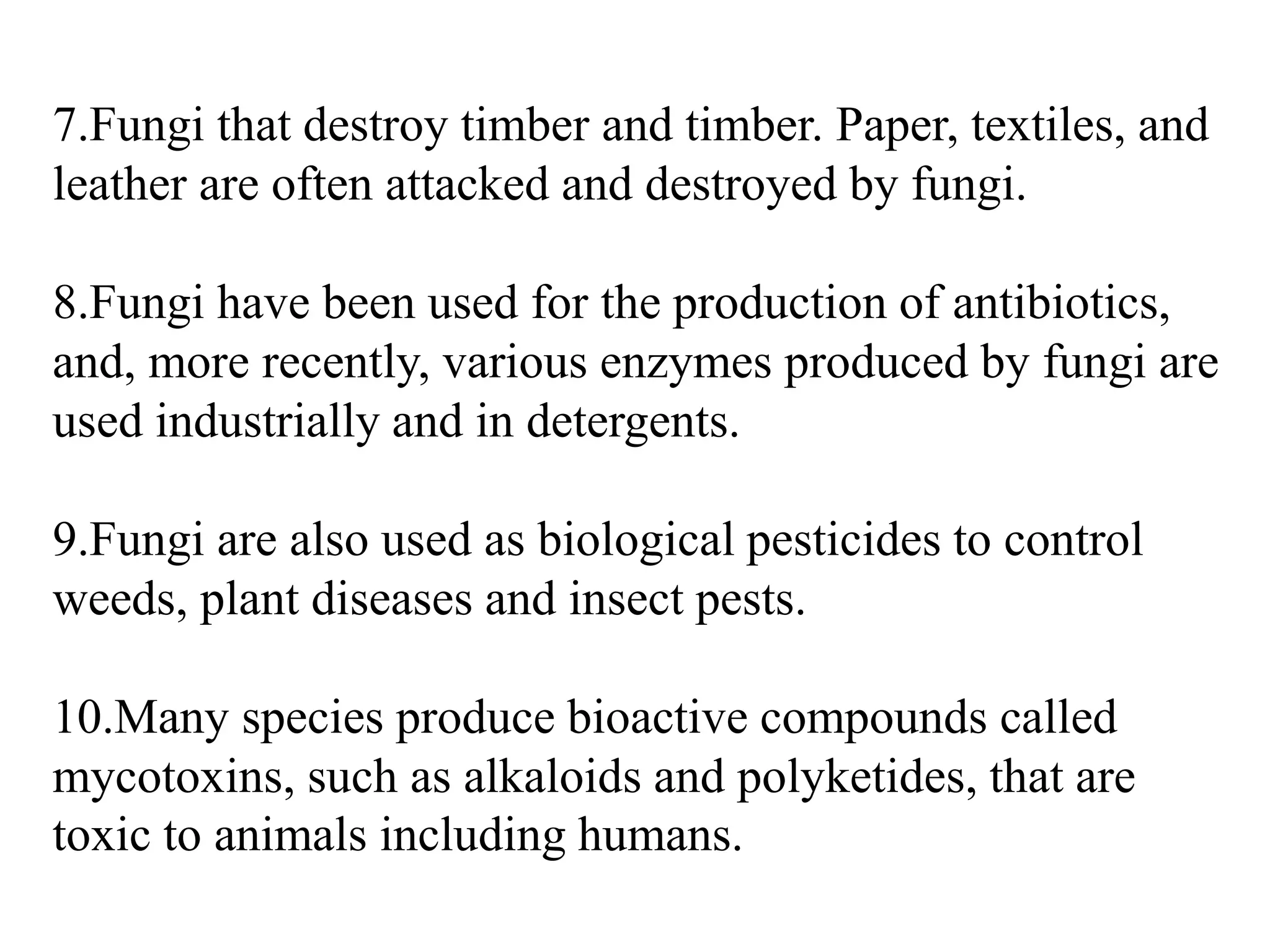 7.Fungi that destroy timber and timber. Paper, textiles, and
leather are often attacked and destroyed by fungi.
8.Fungi have been used for the production of antibiotics,
and, more recently, various enzymes produced by fungi are
used industrially and in detergents.
9.Fungi are also used as biological pesticides to control
weeds, plant diseases and insect pests.
10.Many species produce bioactive compounds called
mycotoxins, such as alkaloids and polyketides, that are
toxic to animals including humans.
 