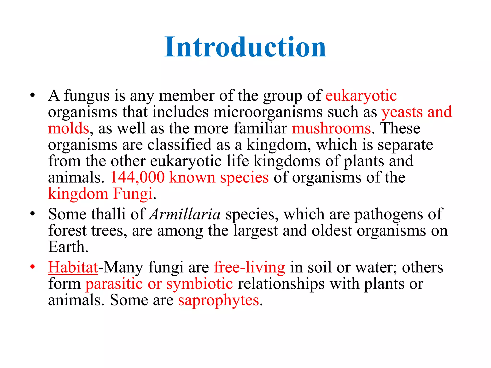 Introduction
• A fungus is any member of the group of eukaryotic
organisms that includes microorganisms such as yeasts and
molds, as well as the more familiar mushrooms. These
organisms are classified as a kingdom, which is separate
from the other eukaryotic life kingdoms of plants and
animals. 144,000 known species of organisms of the
kingdom Fungi.
• Some thalli of Armillaria species, which are pathogens of
forest trees, are among the largest and oldest organisms on
Earth.
• Habitat-Many fungi are free-living in soil or water; others
form parasitic or symbiotic relationships with plants or
animals. Some are saprophytes.
 