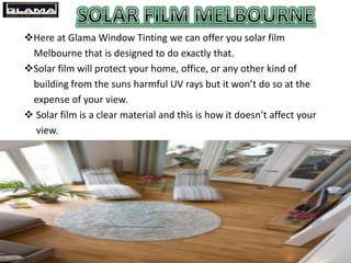 Here at Glama Window Tinting we can offer you solar film
Melbourne that is designed to do exactly that.
Solar film will protect your home, office, or any other kind of
building from the suns harmful UV rays but it won’t do so at the
expense of your view.
 Solar film is a clear material and this is how it doesn’t affect your
view.
 