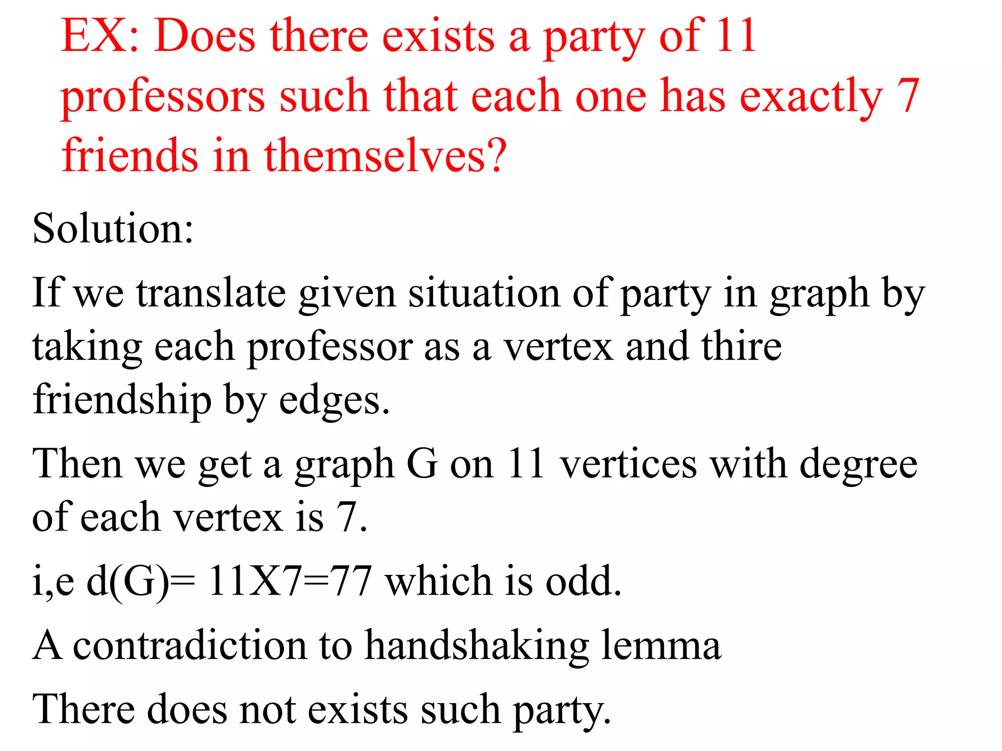 EX: Does there exists a party of 11
professors such that each one has exactly 7
friends in themselves?
Solution:
If we translate given situation of party in graph by
taking each professor as a vertex and thire
friendship by edges.
Then we get a graph G on 11 vertices with degree
of each vertex is 7.
i,e d(G)= 11X7=77 which is odd.
A contradiction to handshaking lemma
There does not exists such party.
 