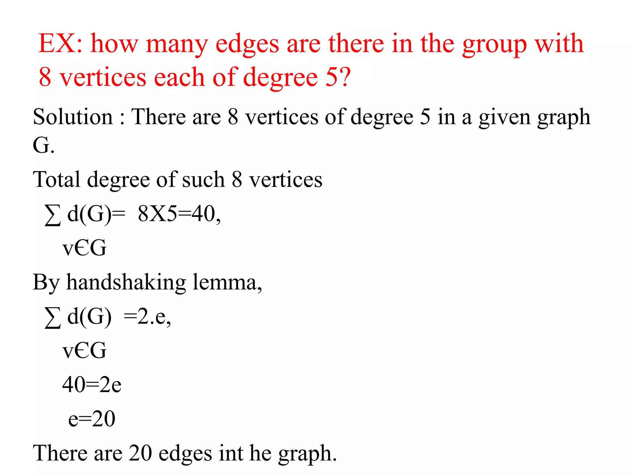 EX: how many edges are there in the group with
8 vertices each of degree 5?
Solution : There are 8 vertices of degree 5 in a given graph
G.
Total degree of such 8 vertices
∑ d(G)= 8X5=40,
vЄG
By handshaking lemma,
∑ d(G) =2.e,
vЄG
40=2e
e=20
There are 20 edges int he graph.
 