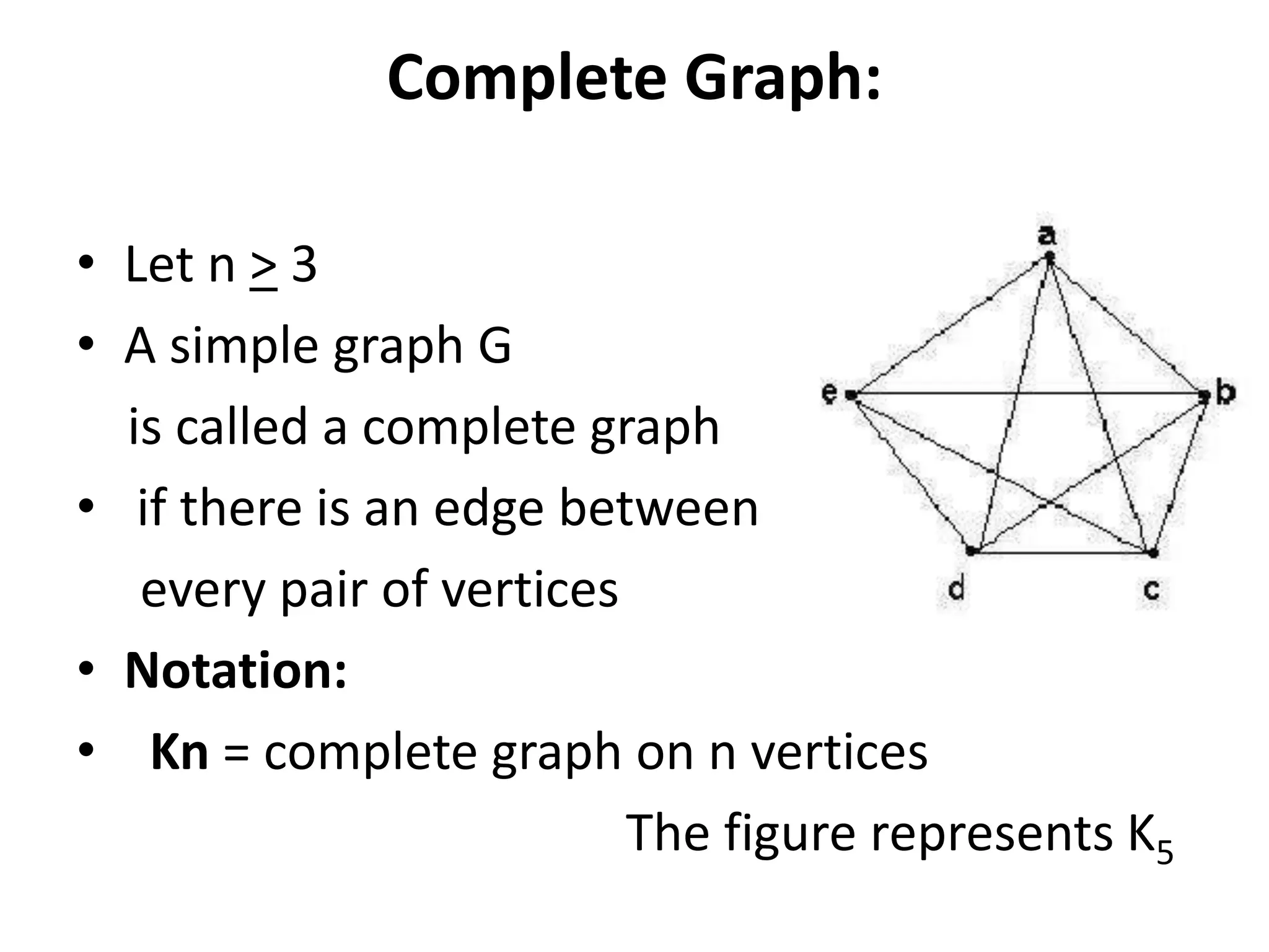 Complete Graph:
• Let n > 3
• A simple graph G
is called a complete graph
• if there is an edge between
every pair of vertices
• Notation:
• Kn = complete graph on n vertices
The figure represents K5
 