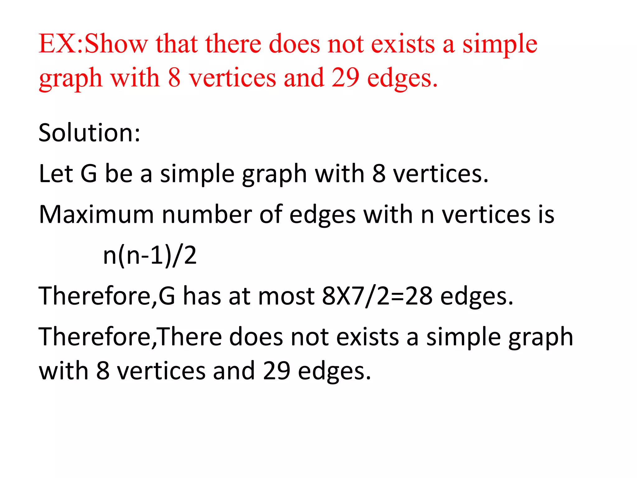 EX:Show that there does not exists a simple
graph with 8 vertices and 29 edges.
Solution:
Let G be a simple graph with 8 vertices.
Maximum number of edges with n vertices is
n(n-1)/2
Therefore,G has at most 8X7/2=28 edges.
Therefore,There does not exists a simple graph
with 8 vertices and 29 edges.
 