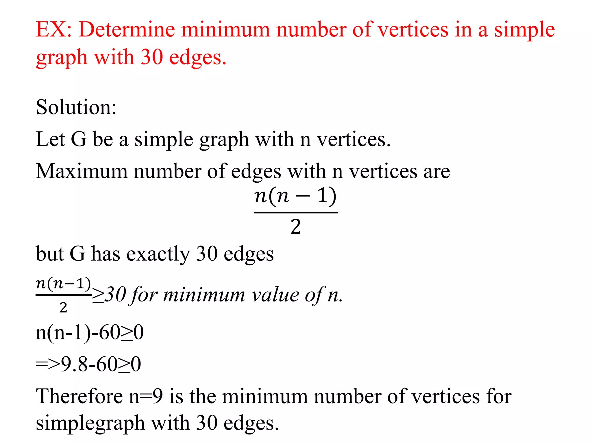 EX: Determine minimum number of vertices in a simple
graph with 30 edges.
Solution:
Let G be a simple graph with n vertices.
Maximum number of edges with n vertices are
𝑛(𝑛 − 1)
2
but G has exactly 30 edges
𝑛(𝑛−1)
2
≥30 for minimum value of n.
n(n-1)-60≥0
=>9.8-60≥0
Therefore n=9 is the minimum number of vertices for
simplegraph with 30 edges.
 