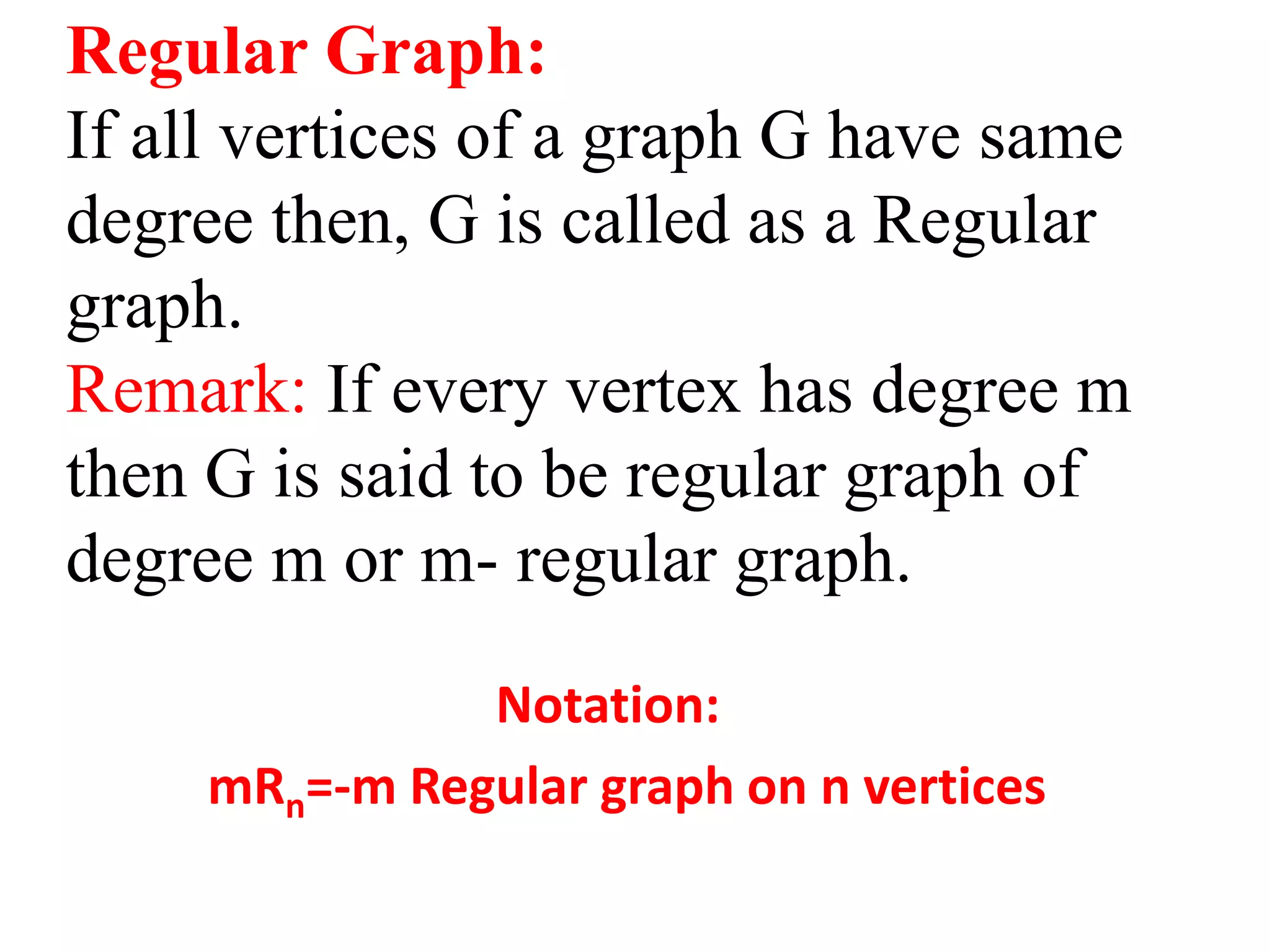 Regular Graph:
If all vertices of a graph G have same
degree then, G is called as a Regular
graph.
Remark: If every vertex has degree m
then G is said to be regular graph of
degree m or m- regular graph.
Notation:
mRn=-m Regular graph on n vertices
 
