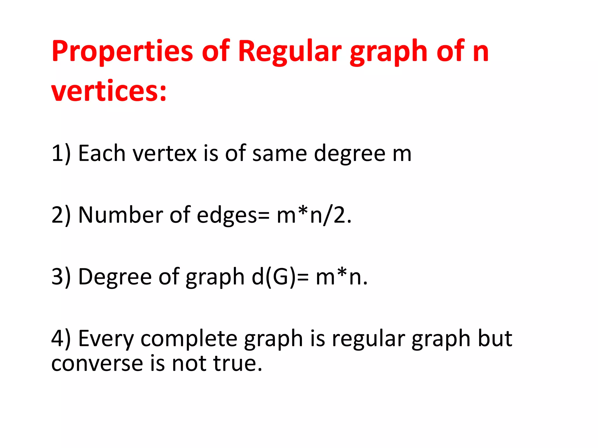 Properties of Regular graph of n
vertices:
1) Each vertex is of same degree m
2) Number of edges= m*n/2.
3) Degree of graph d(G)= m*n.
4) Every complete graph is regular graph but
converse is not true.
 