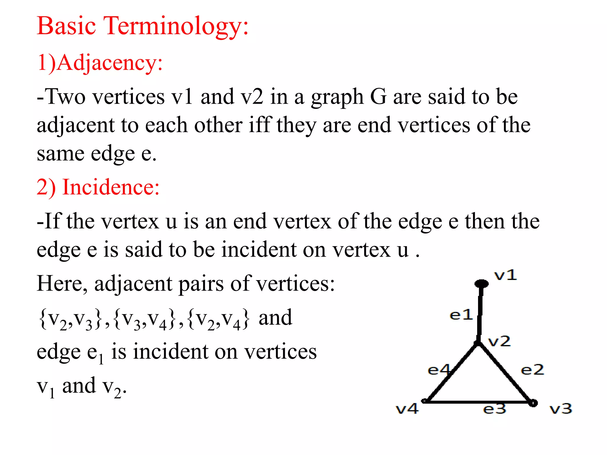 Basic Terminology:
1)Adjacency:
-Two vertices v1 and v2 in a graph G are said to be
adjacent to each other iff they are end vertices of the
same edge e.
2) Incidence:
-If the vertex u is an end vertex of the edge e then the
edge e is said to be incident on vertex u .
Here, adjacent pairs of vertices:
{v2,v3},{v3,v4},{v2,v4} and
edge e1 is incident on vertices
v1 and v2.
 