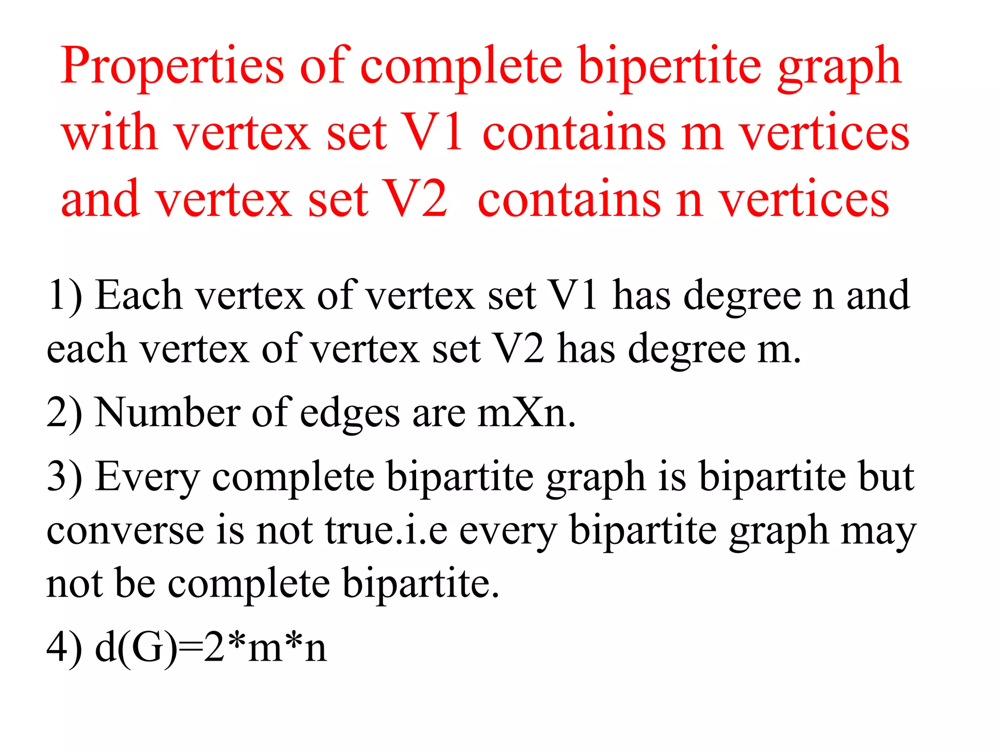 Properties of complete bipertite graph
with vertex set V1 contains m vertices
and vertex set V2 contains n vertices
1) Each vertex of vertex set V1 has degree n and
each vertex of vertex set V2 has degree m.
2) Number of edges are mXn.
3) Every complete bipartite graph is bipartite but
converse is not true.i.e every bipartite graph may
not be complete bipartite.
4) d(G)=2*m*n
 
