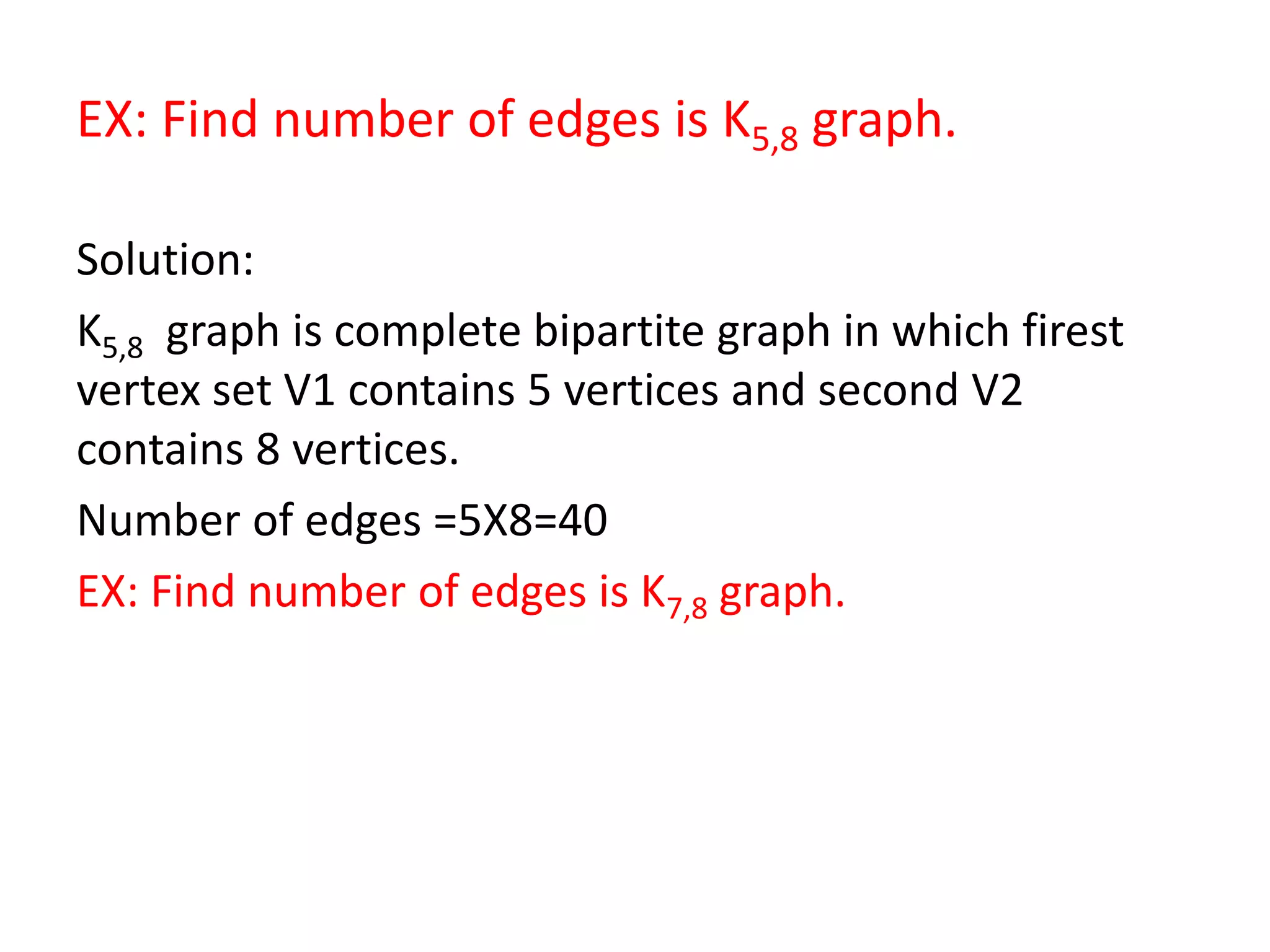 EX: Find number of edges is K5,8 graph.
Solution:
K5,8 graph is complete bipartite graph in which firest
vertex set V1 contains 5 vertices and second V2
contains 8 vertices.
Number of edges =5X8=40
EX: Find number of edges is K7,8 graph.
 