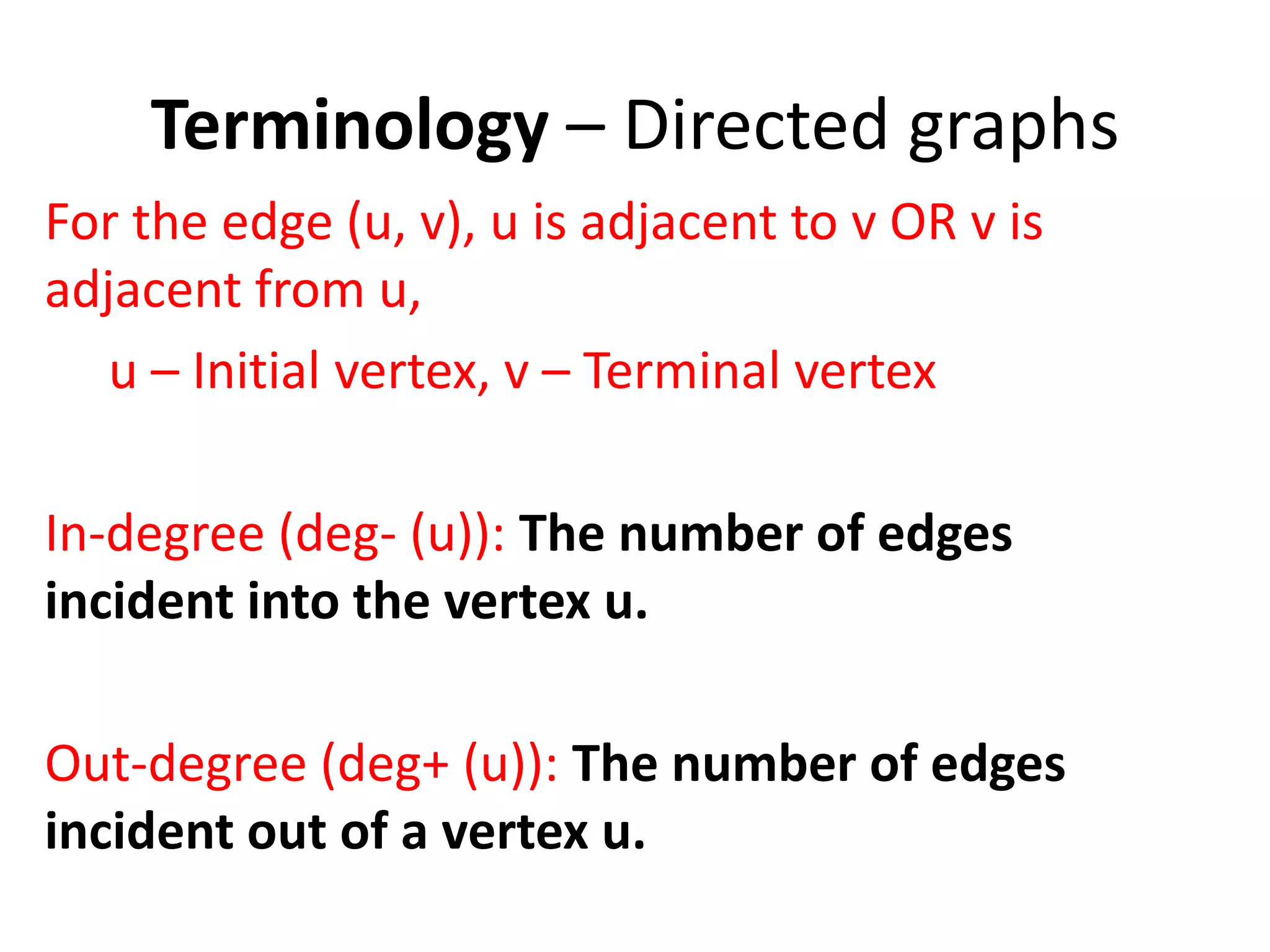 Terminology – Directed graphs
For the edge (u, v), u is adjacent to v OR v is
adjacent from u,
u – Initial vertex, v – Terminal vertex
In-degree (deg- (u)): The number of edges
incident into the vertex u.
Out-degree (deg+ (u)): The number of edges
incident out of a vertex u.
 
