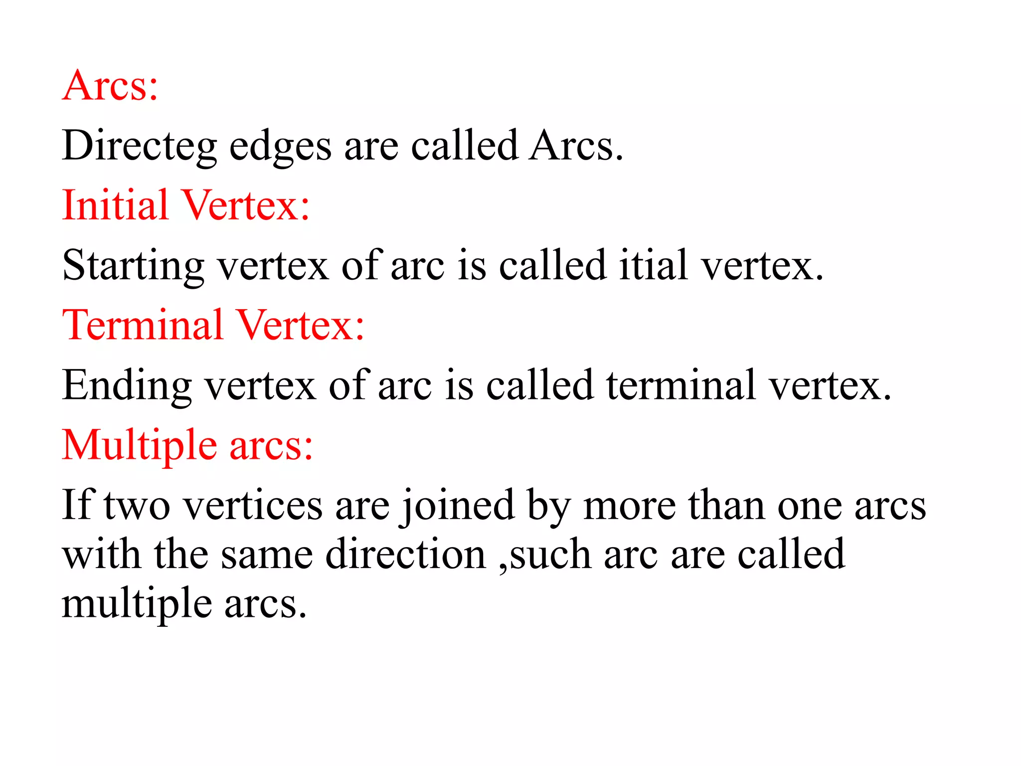 Arcs:
Directeg edges are called Arcs.
Initial Vertex:
Starting vertex of arc is called itial vertex.
Terminal Vertex:
Ending vertex of arc is called terminal vertex.
Multiple arcs:
If two vertices are joined by more than one arcs
with the same direction ,such arc are called
multiple arcs.
 