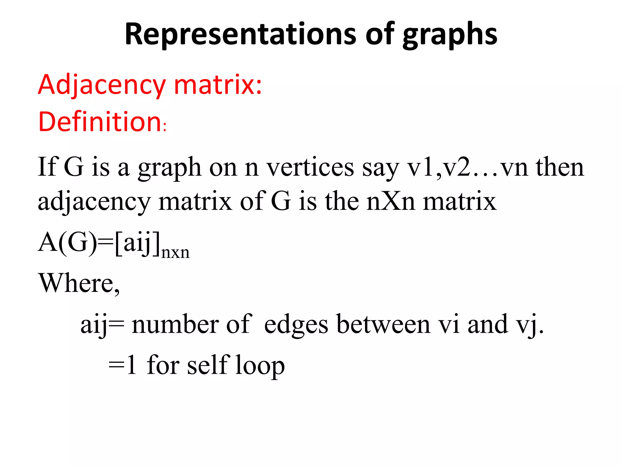 Representations of graphs
Adjacency matrix:
Definition:
If G is a graph on n vertices say v1,v2…vn then
adjacency matrix of G is the nXn matrix
A(G)=[aij]nxn
Where,
aij= number of edges between vi and vj.
=1 for self loop
 