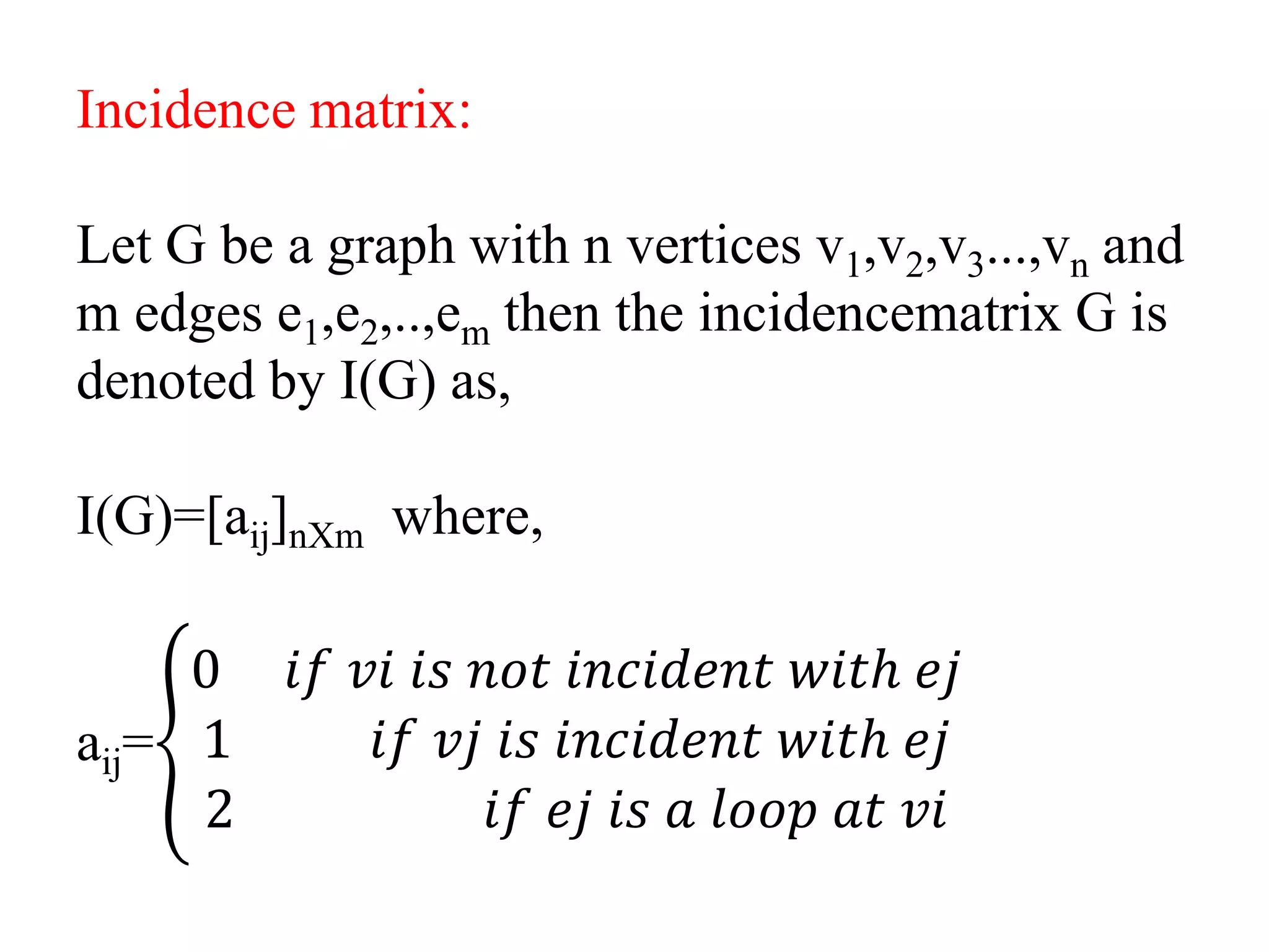 Incidence matrix:
Let G be a graph with n vertices v1,v2,v3...,vn and
m edges e1,e2,..,em then the incidencematrix G is
denoted by I(G) as,
I(G)=[aij]nXm where,
aij=
0 𝑖𝑓 𝑣𝑖 𝑖𝑠 𝑛𝑜𝑡 𝑖𝑛𝑐𝑖𝑑𝑒𝑛𝑡 𝑤𝑖𝑡ℎ 𝑒𝑗
1 𝑖𝑓 𝑣𝑗 𝑖𝑠 𝑖𝑛𝑐𝑖𝑑𝑒𝑛𝑡 𝑤𝑖𝑡ℎ 𝑒𝑗
2 𝑖𝑓 𝑒𝑗 𝑖𝑠 𝑎 𝑙𝑜𝑜𝑝 𝑎𝑡 𝑣𝑖
 