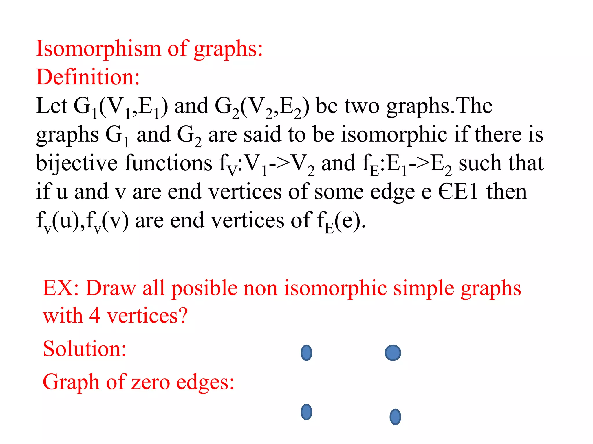 Isomorphism of graphs:
Definition:
Let G1(V1,E1) and G2(V2,E2) be two graphs.The
graphs G1 and G2 are said to be isomorphic if there is
bijective functions fV:V1->V2 and fE:E1->E2 such that
if u and v are end vertices of some edge e ЄE1 then
fv(u),fv(v) are end vertices of fE(e).
EX: Draw all posible non isomorphic simple graphs
with 4 vertices?
Solution:
Graph of zero edges:
 