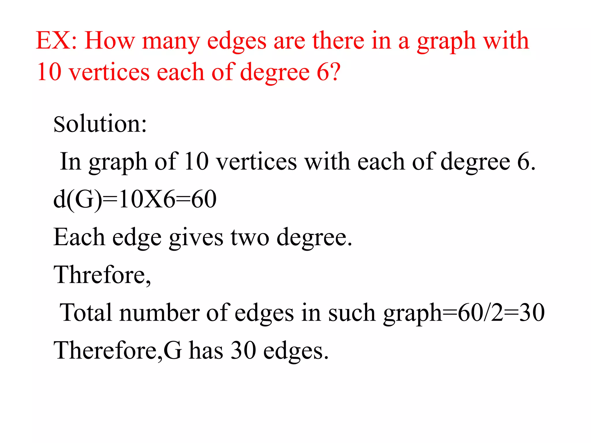 EX: How many edges are there in a graph with
10 vertices each of degree 6?
Solution:
In graph of 10 vertices with each of degree 6.
d(G)=10X6=60
Each edge gives two degree.
Threfore,
Total number of edges in such graph=60/2=30
Therefore,G has 30 edges.
 