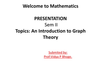 Welcome to Mathematics
PRESENTATION
Sem II
Topics: An Introduction to Graph
Theory
Submited by:
Prof:Vidya P Bhoge.
 