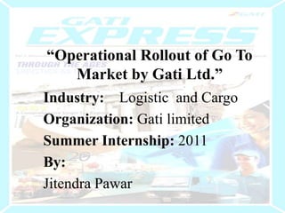 “Operational Rollout of Go To Market by Gati Ltd.” Industry:    Logistic  and Cargo Organization: Gati limited Summer Internship: 2011 By:  Jitendra Pawar 
